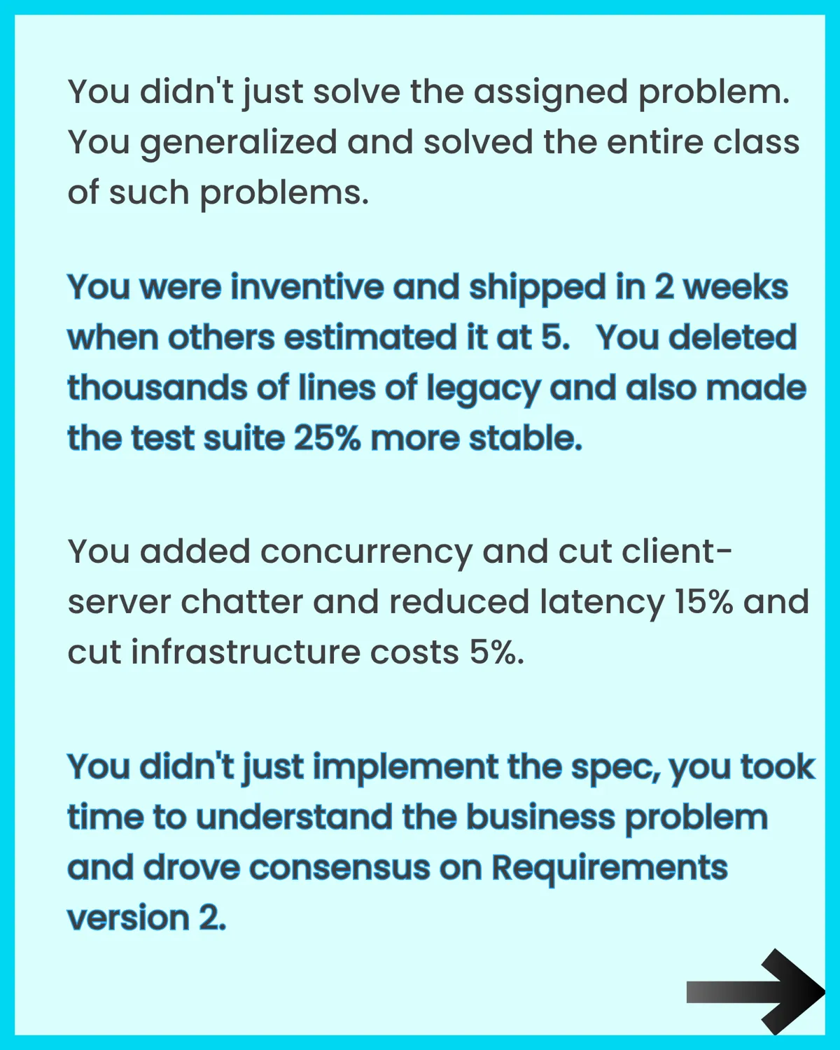 Examples of impact worth sharing: solving the entire class of problems, shipping in 2 weeks when others estimated 5, deleting thousands of lines of legacy and making the test suite more stable, cutting latency and infrastructure costs, driving consensus on requirements.
