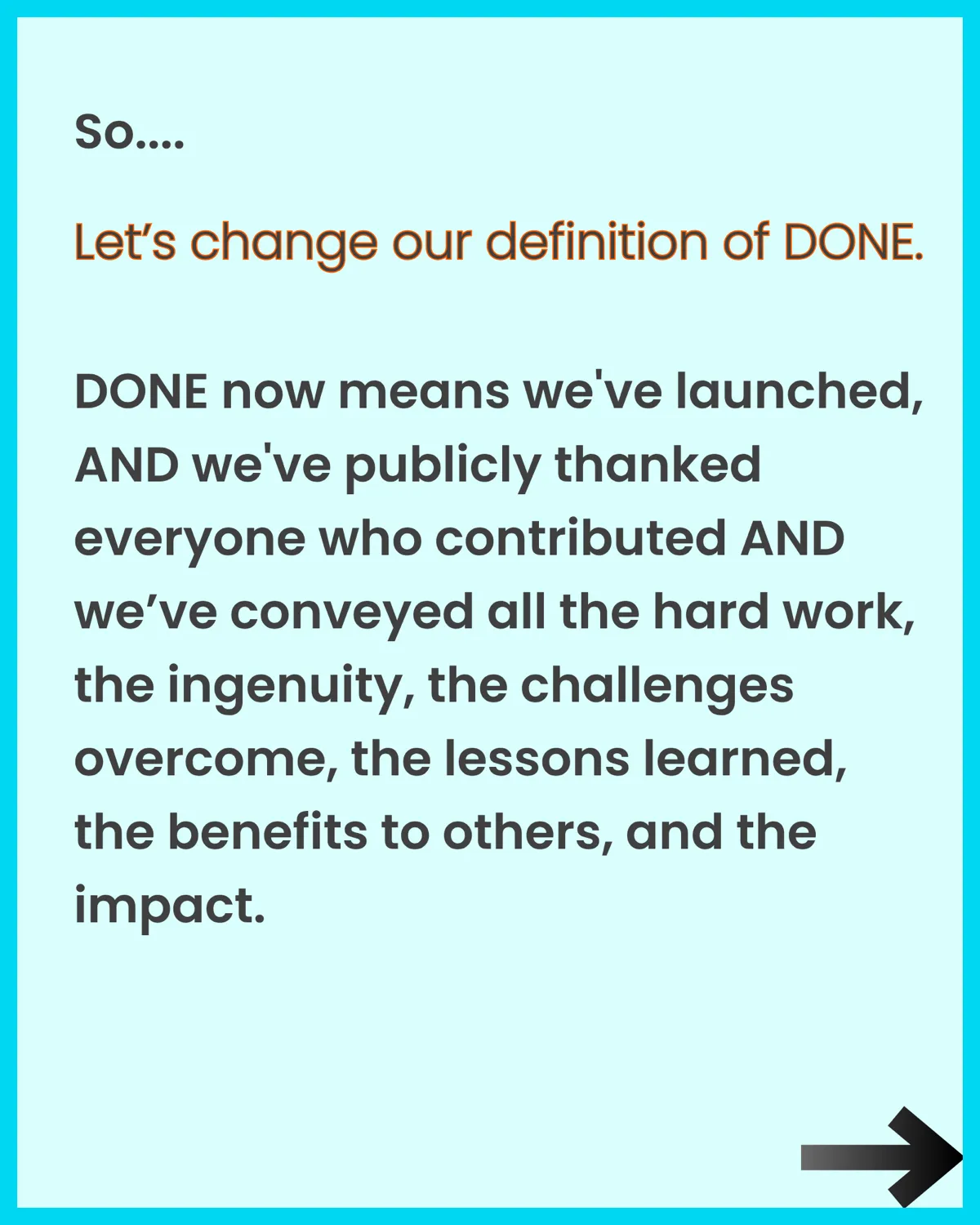Let’s change our definition of DONE. DONE now means we’ve launched, publicly thanked everyone who contributed, and conveyed the hard work, ingenuity, challenges overcome, lessons learned, benefits to others, and impact.